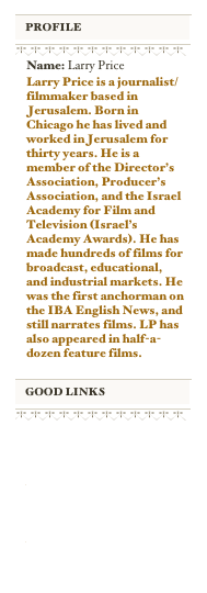 ￼
￼
￼
￼
Name: Larry PriceLarry Price is a journalist/filmmaker based in Jerusalem. Born in Chicago he has lived and worked in Jerusalem for thirty years. He is a member of the Director’s Association, Producer’s Association, and the Israel Academy for Film and Television (Israel’s Academy Awards). He has made hundreds of films for broadcast, educational, and industrial markets. He was the first anchorman on the IBA English News, and still narrates films. LP has also appeared in half-a-dozen feature films.

￼
￼
￼
￼
http://www.jerusalem-magazine.blogspot.com

http://www.jerusalemmagazine.com

http://www.pricecominc.com

